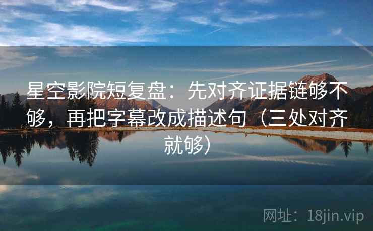 星空影院短复盘：先对齐证据链够不够，再把字幕改成描述句（三处对齐就够）