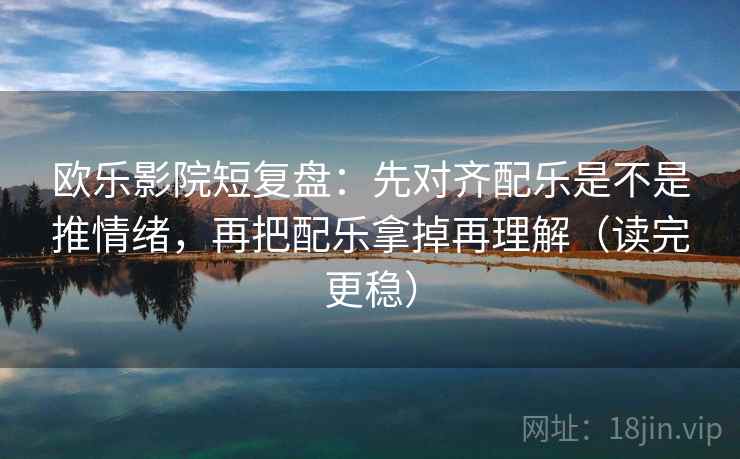 欧乐影院短复盘：先对齐配乐是不是推情绪，再把配乐拿掉再理解（读完更稳）