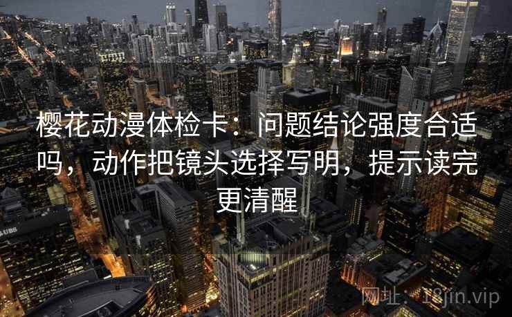 樱花动漫体检卡：问题结论强度合适吗，动作把镜头选择写明，提示读完更清醒