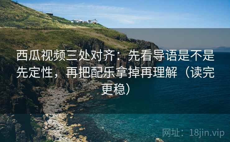 西瓜视频三处对齐：先看导语是不是先定性，再把配乐拿掉再理解（读完更稳）