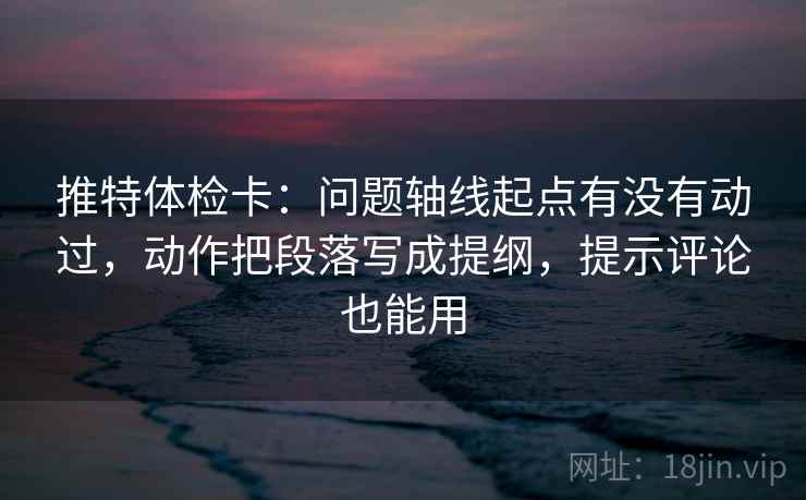 推特体检卡：问题轴线起点有没有动过，动作把段落写成提纲，提示评论也能用
