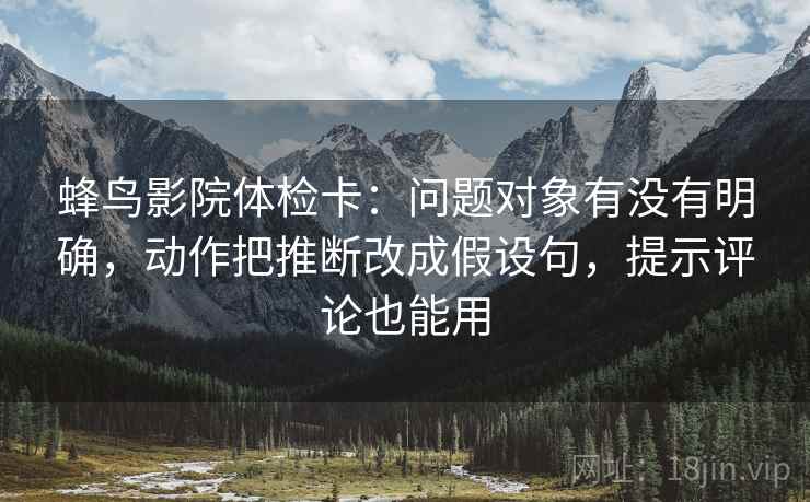 蜂鸟影院体检卡:问题对象有没有明确,动作把推断改成假设句,提示评论也能用 蜂鸟影院体检卡:问题对象有没有明确,动作把推断改成假设句,提示评论也能用