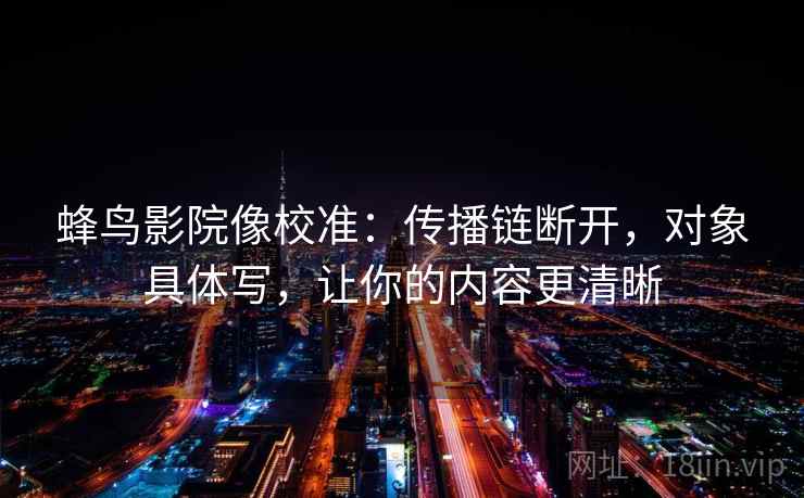 蜂鸟影院像校准：传播链断开，对象具体写，让你的内容更清晰