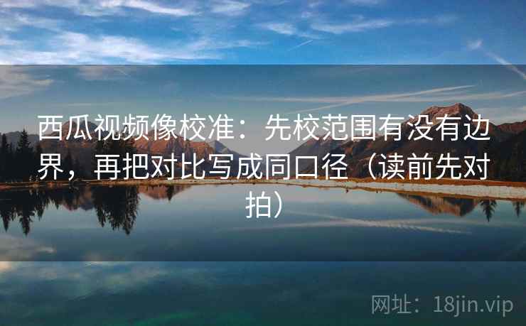 西瓜视频像校准：先校范围有没有边界，再把对比写成同口径（读前先对拍）