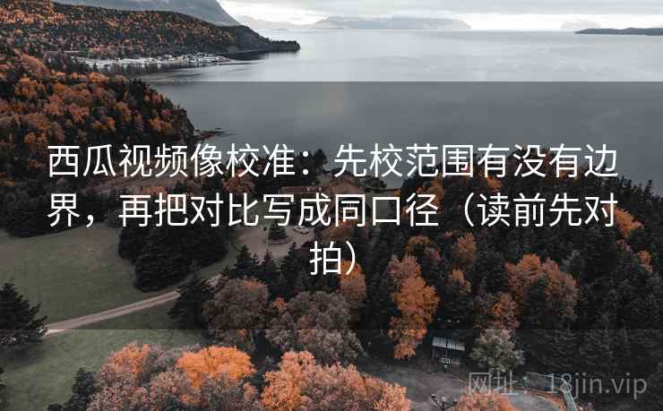 西瓜视频像校准：先校范围有没有边界，再把对比写成同口径（读前先对拍）