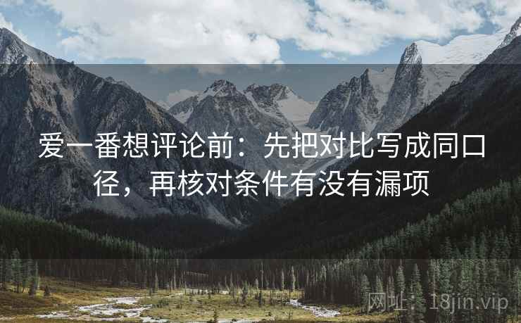 爱一番想评论前：先把对比写成同口径，再核对条件有没有漏项
