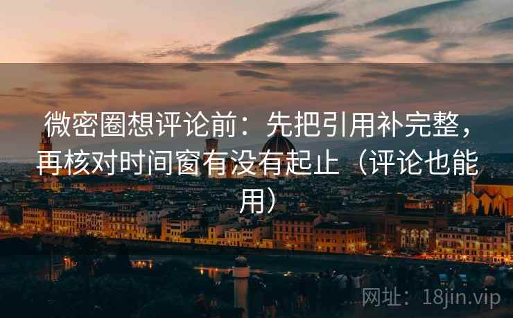微密圈想评论前：先把引用补完整，再核对时间窗有没有起止（评论也能用）